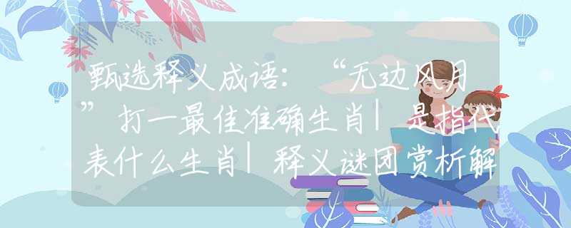 甄選釋義成語：“無邊風(fēng)月”打一最佳準(zhǔn)確生肖|是指代表什么生肖|釋義謎團(tuán)賞析解釋