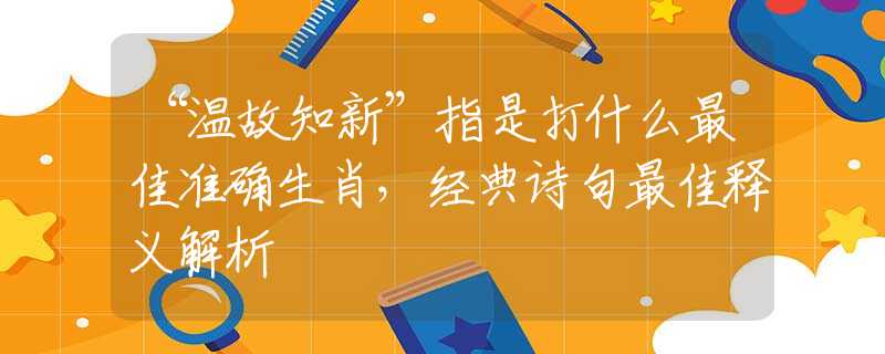 “溫故知新”指是打什么最佳準(zhǔn)確生肖，經(jīng)典詩(shī)句最佳釋義解析