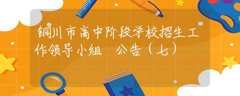 銅川市高中階段學(xué)校招生工作領(lǐng)導(dǎo)小組 公告（七）