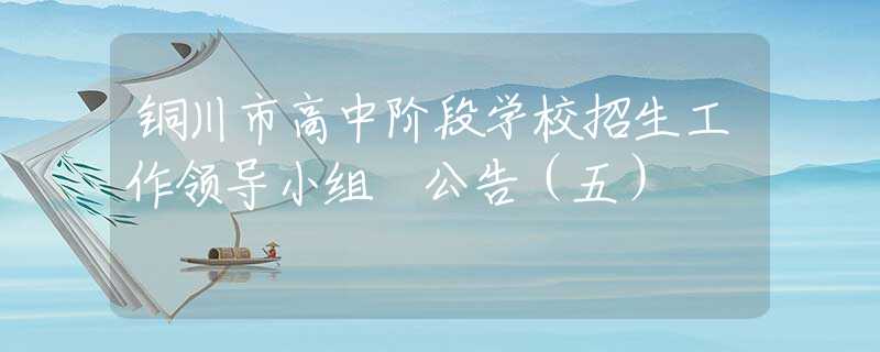 銅川市高中階段學(xué)校招生工作領(lǐng)導(dǎo)小組 公告（五）