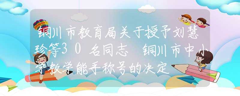 銅川市教育局關(guān)于授予劉慧珍等30名同志 銅川市中小學(xué)教學(xué)能手稱號(hào)的決定