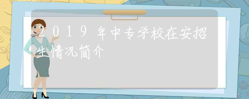 2019年中專學校在安招生情況簡介