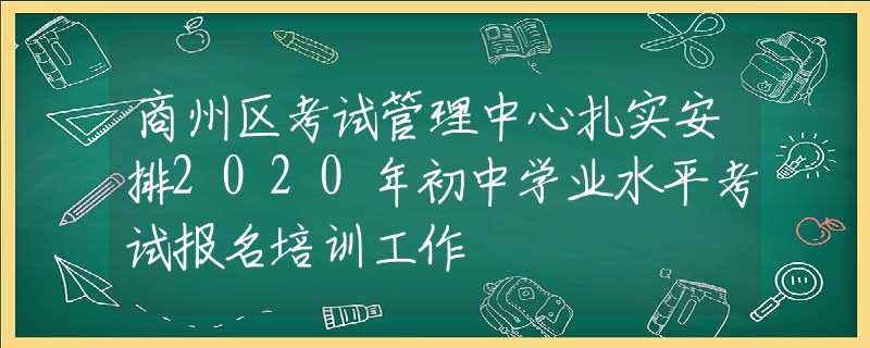 商州區(qū)考試管理中心扎實安排2020年初中學業(yè)水平考試報名培訓工作
