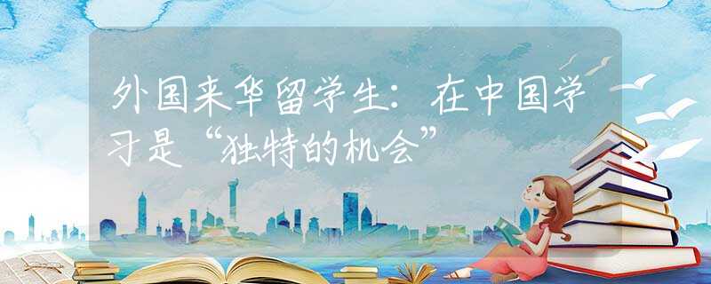 外國來華留學(xué)生：在中國學(xué)習(xí)是“獨(dú)特的機(jī)會(huì)”