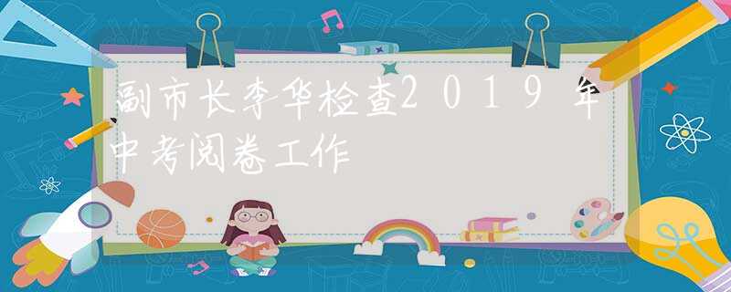副市長李華檢查2019年中考閱卷工作