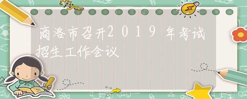 商洛市召開2019年考試招生工作會(huì)議