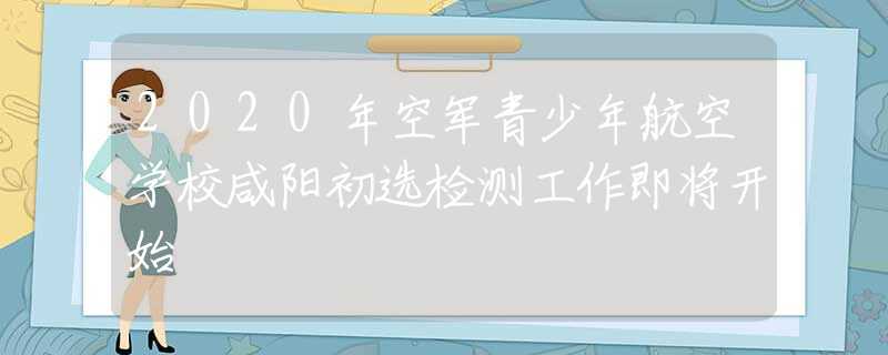 2020年空軍青少年航空學(xué)校咸陽初選檢測工作即將開始