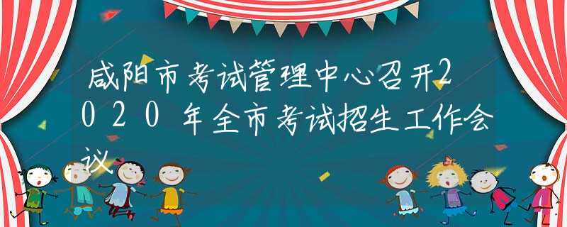 咸陽市考試管理中心召開2020年全市考試招生工作會(huì)議