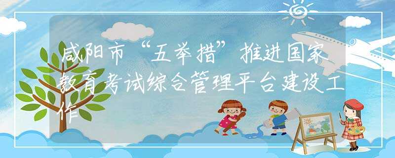 咸陽市“五舉措”推進(jìn)國家教育考試綜合管理平臺建設(shè)工作