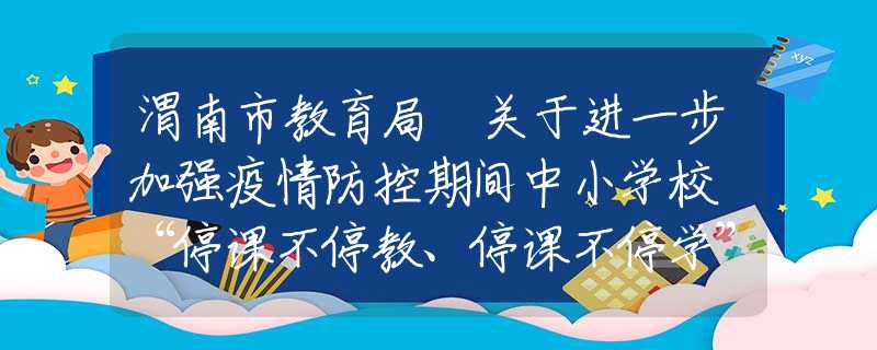 渭南市教育局 關于進一步加強疫情防控期間中小學校 “停課不停教、停課不停學”工作的通知