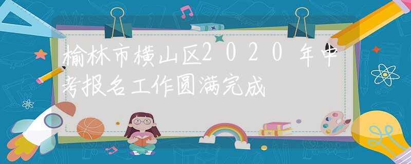 榆林市橫山區(qū)2020年中考報名工作圓滿完成
