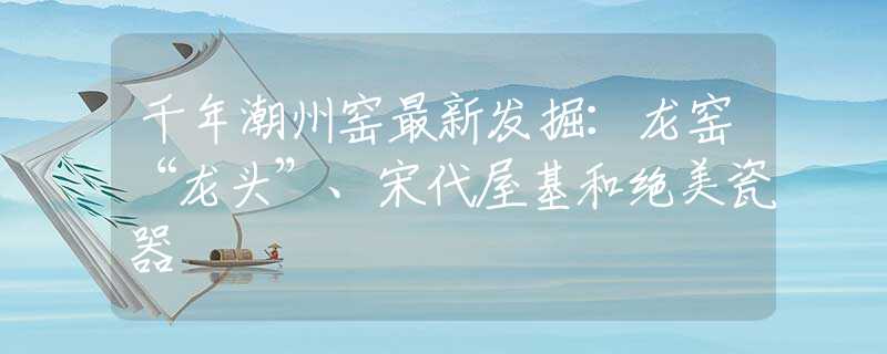 千年潮州窯最新發(fā)掘：龍窯“龍頭”、宋代屋基和絕美瓷器