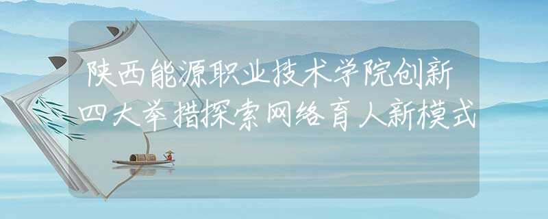 陜西能源職業(yè)技術(shù)學(xué)院創(chuàng)新四大舉措探索網(wǎng)絡(luò)育人新模式