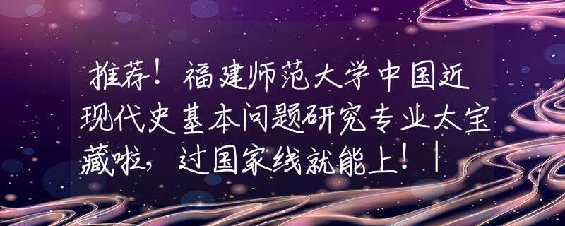 推薦！福建師范大學(xué)中國(guó)近現(xiàn)代史基本問題研究專業(yè)太寶藏啦，過國(guó)家線就能上！| NO.126