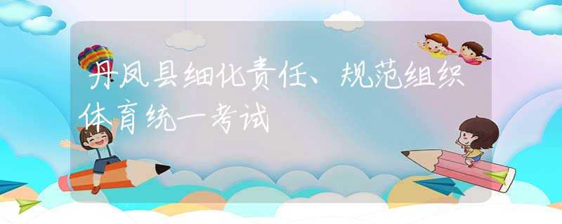 丹鳳縣細化責任、規(guī)范組織體育統(tǒng)一考試