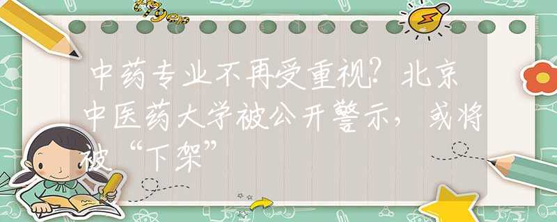 中藥專業(yè)不再受重視？北京中醫(yī)藥大學(xué)被公開警示，或?qū)⒈弧跋录堋?  title=