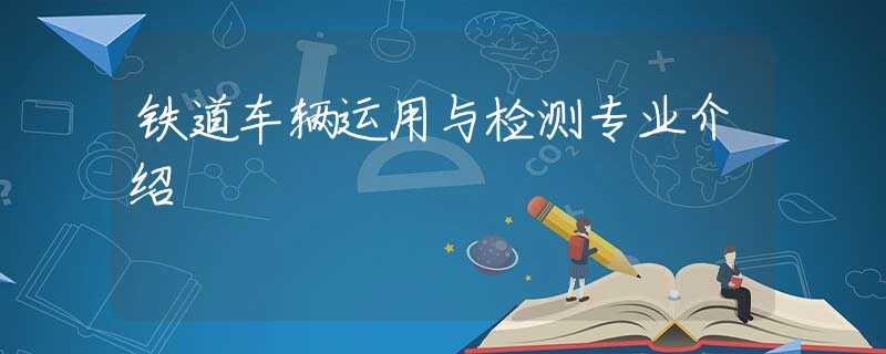 鐵道車輛運(yùn)用與檢測(cè)專業(yè)介紹 鐵道車輛運(yùn)用與檢測(cè)專業(yè)介紹